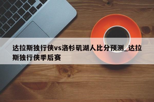 达拉斯独行侠vs洛杉矶湖人比分预测_达拉斯独行侠季后赛