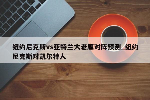 纽约尼克斯vs亚特兰大老鹰对阵预测_纽约尼克斯对凯尔特人