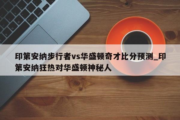 印第安纳步行者vs华盛顿奇才比分预测_印第安纳狂热对华盛顿神秘人