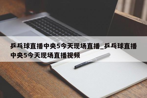 乒乓球直播中央5今天现场直播_乒乓球直播中央5今天现场直播视频
