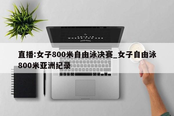 直播:女子800米自由泳决赛_女子自由泳800米亚洲纪录