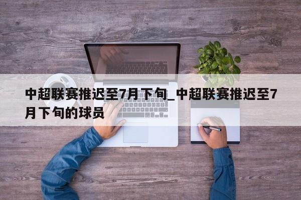 中超联赛推迟至7月下旬_中超联赛推迟至7月下旬的球员