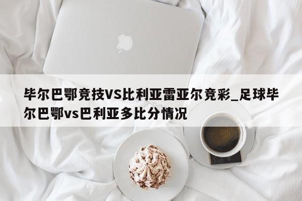 毕尔巴鄂竞技VS比利亚雷亚尔竞彩_足球毕尔巴鄂vs巴利亚多比分情况