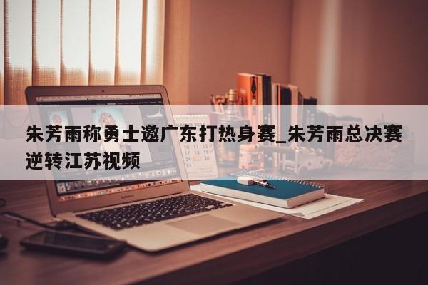 朱芳雨称勇士邀广东打热身赛_朱芳雨总决赛逆转江苏视频