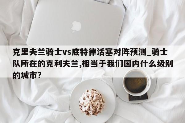 克里夫兰骑士vs底特律活塞对阵预测_骑士队所在的克利夫兰,相当于我们国内什么级别的城市?
