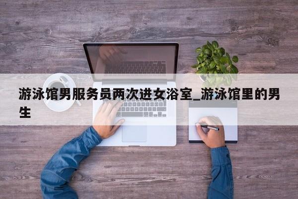 游泳馆男服务员两次进女浴室_游泳馆里的男生