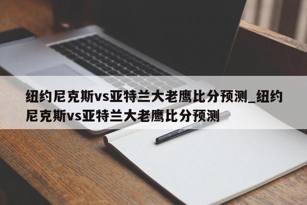 纽约尼克斯vs亚特兰大老鹰比分预测_纽约尼克斯vs亚特兰大老鹰比分预测