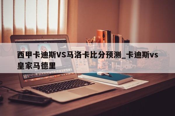 西甲卡迪斯VS马洛卡比分预测_卡迪斯vs皇家马德里