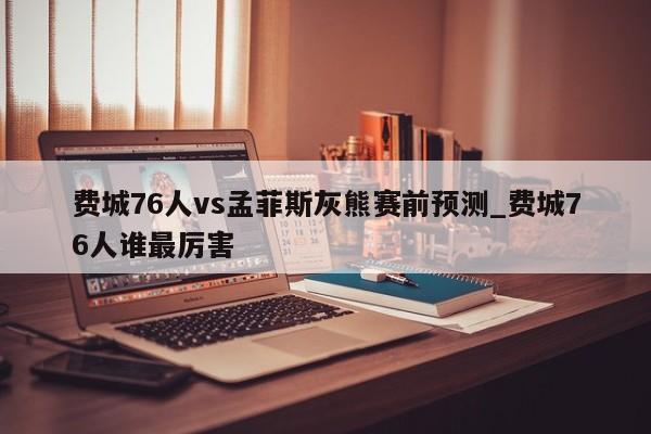 费城76人vs孟菲斯灰熊赛前预测_费城76人谁最厉害
