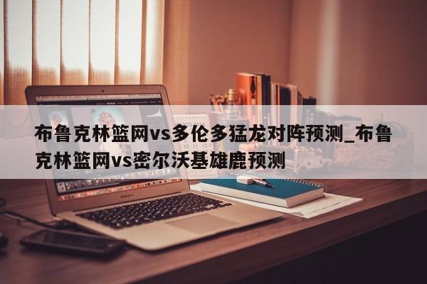 布鲁克林篮网vs多伦多猛龙对阵预测_布鲁克林篮网vs密尔沃基雄鹿预测