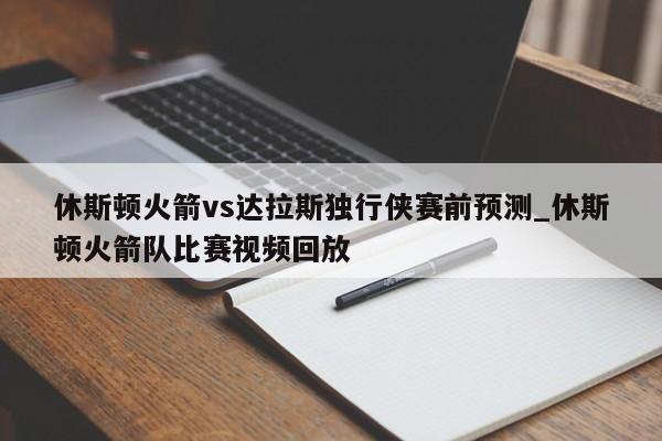 休斯顿火箭vs达拉斯独行侠赛前预测_休斯顿火箭队比赛视频回放