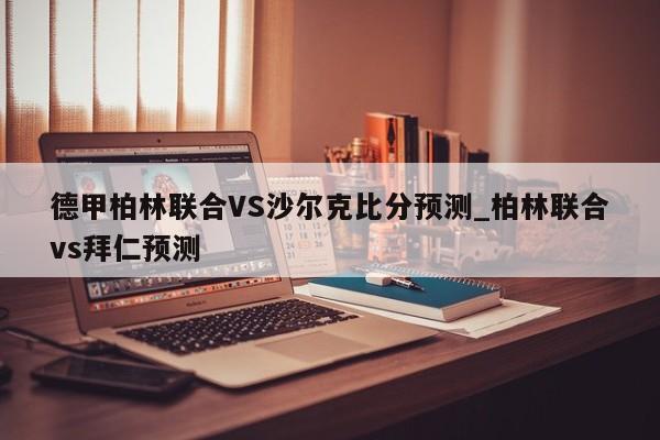 德甲柏林联合VS沙尔克比分预测_柏林联合vs拜仁预测