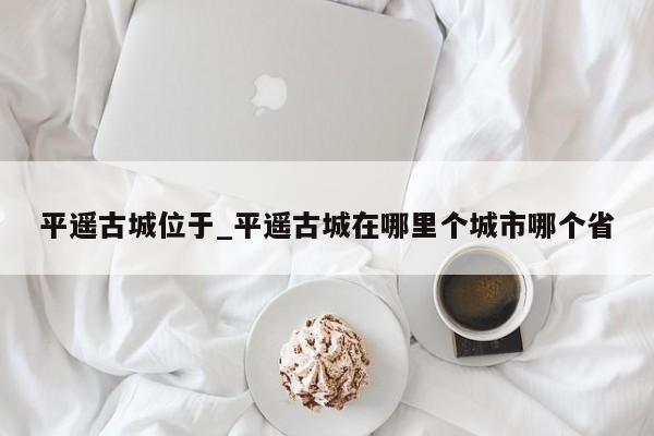 平遥古城位于_平遥古城在哪里个城市哪个省