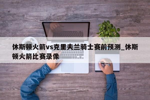 休斯顿火箭vs克里夫兰骑士赛前预测_休斯顿火箭比赛录像