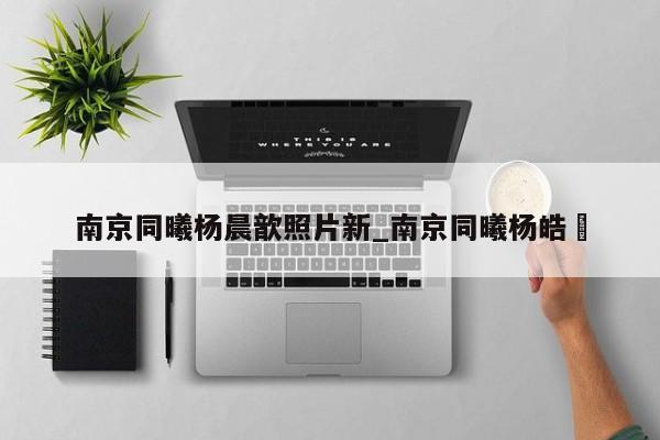 南京同曦杨晨歆照片新_南京同曦杨皓喆