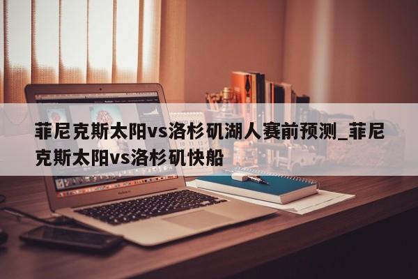 菲尼克斯太阳vs洛杉矶湖人赛前预测_菲尼克斯太阳vs洛杉矶快船