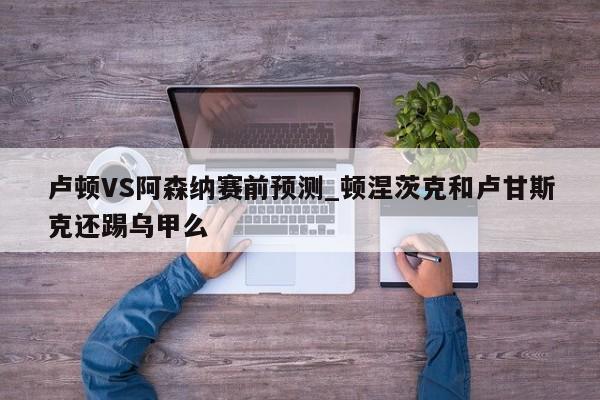 卢顿VS阿森纳赛前预测_顿涅茨克和卢甘斯克还踢乌甲么