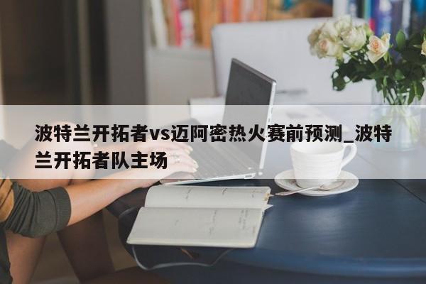 波特兰开拓者vs迈阿密热火赛前预测_波特兰开拓者队主场