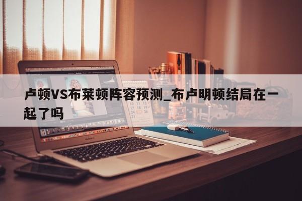 卢顿VS布莱顿阵容预测_布卢明顿结局在一起了吗
