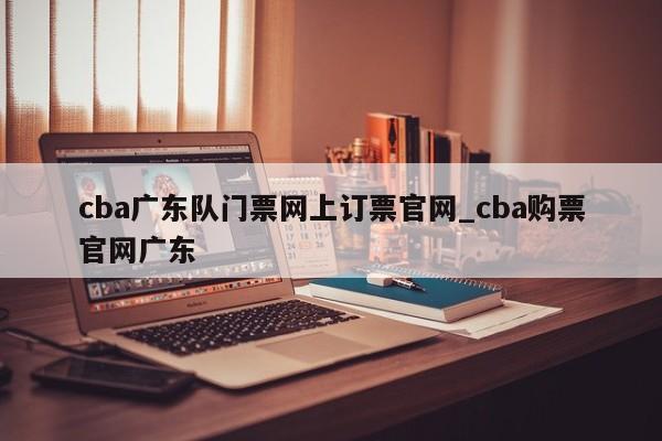 cba广东队门票网上订票官网_cba购票官网广东
