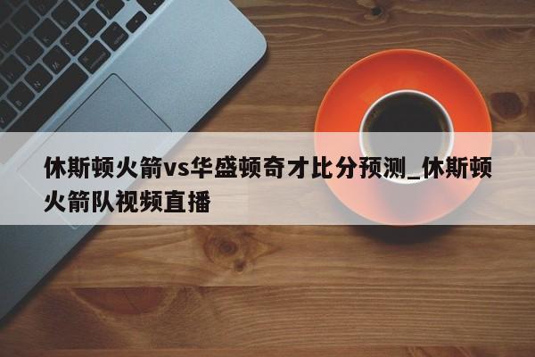 休斯顿火箭vs华盛顿奇才比分预测_休斯顿火箭队视频直播
