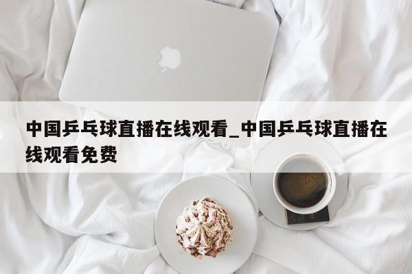 中国乒乓球直播在线观看_中国乒乓球直播在线观看免费