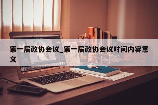 第一届政协会议_第一届政协会议时间内容意义