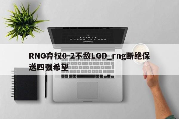 RNG弃权0-2不敌LGD_rng断绝保送四强希望