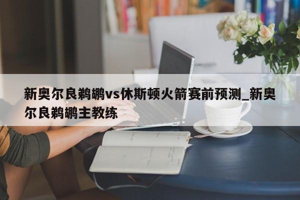 新奥尔良鹈鹕vs休斯顿火箭赛前预测_新奥尔良鹈鹕主教练