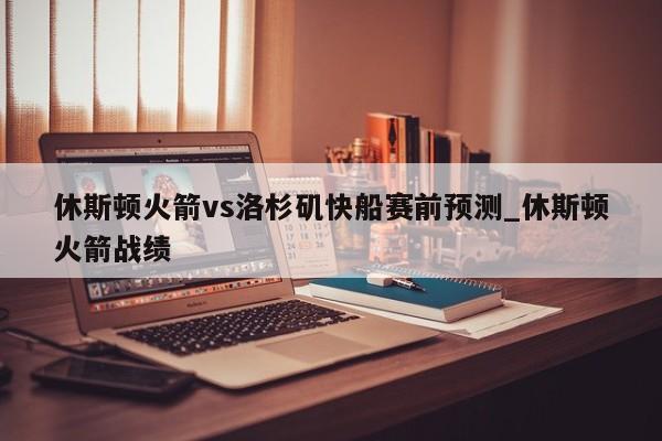 休斯顿火箭vs洛杉矶快船赛前预测_休斯顿火箭战绩
