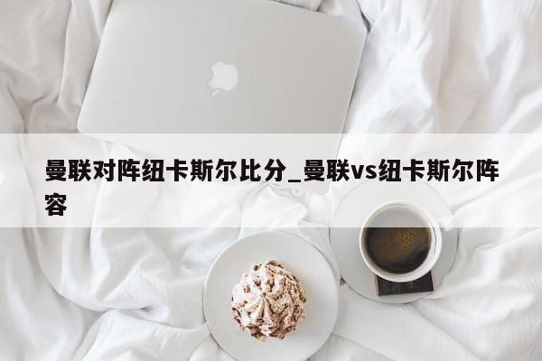 曼联对阵纽卡斯尔比分_曼联vs纽卡斯尔阵容