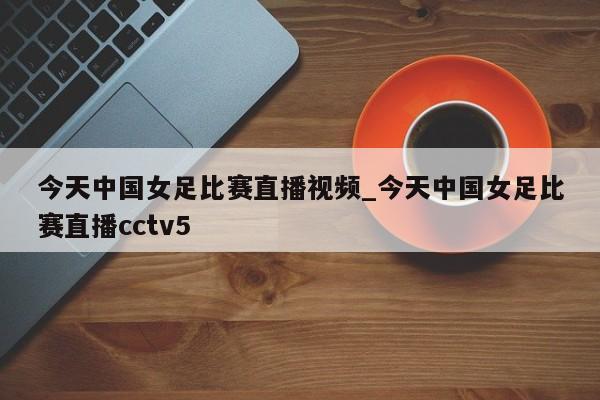 今天中国女足比赛直播视频_今天中国女足比赛直播cctv5