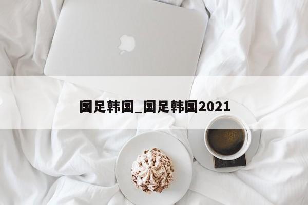 国足韩国_国足韩国2021