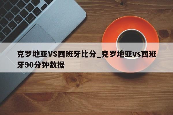 克罗地亚VS西班牙比分_克罗地亚vs西班牙90分钟数据