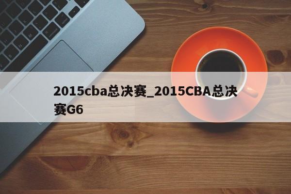 2015cba总决赛_2015CBA总决赛G6