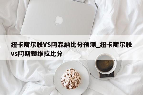 纽卡斯尔联VS阿森纳比分预测_纽卡斯尔联vs阿斯顿维拉比分