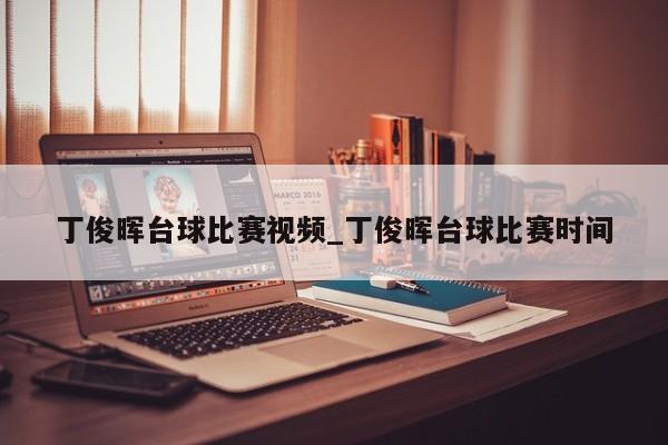 丁俊晖台球比赛视频_丁俊晖台球比赛时间