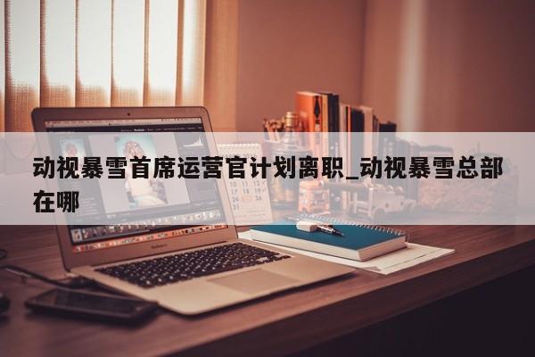 动视暴雪首席运营官计划离职_动视暴雪总部在哪