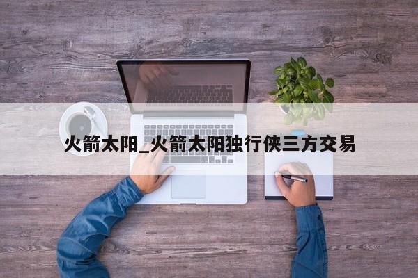 火箭太阳_火箭太阳独行侠三方交易
