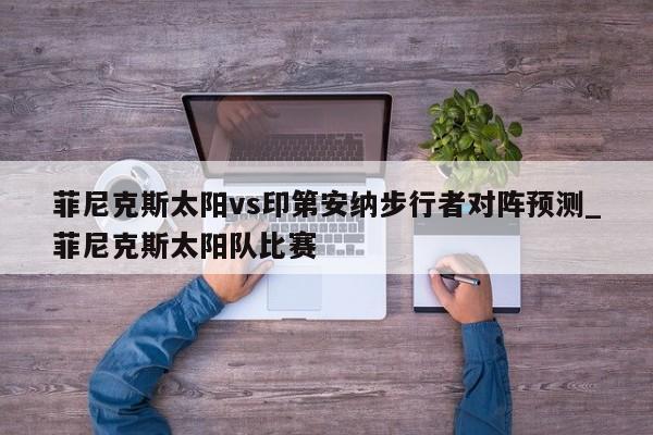 菲尼克斯太阳vs印第安纳步行者对阵预测_菲尼克斯太阳队比赛