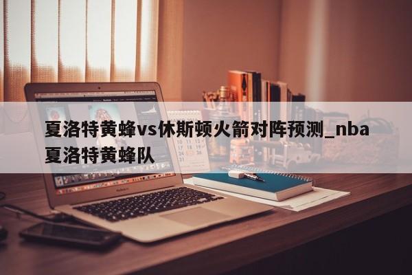 夏洛特黄蜂vs休斯顿火箭对阵预测_nba夏洛特黄蜂队