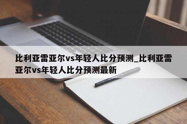 比利亚雷亚尔vs年轻人比分预测_比利亚雷亚尔vs年轻人比分预测最新