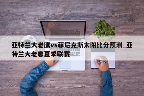 亚特兰大老鹰vs菲尼克斯太阳比分预测_亚特兰大老鹰夏季联赛