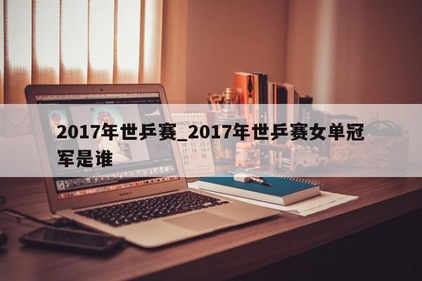 2017年世乒赛_2017年世乒赛女单冠军是谁