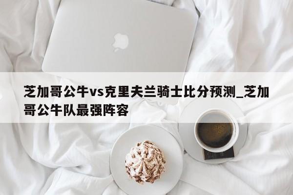 芝加哥公牛vs克里夫兰骑士比分预测_芝加哥公牛队最强阵容