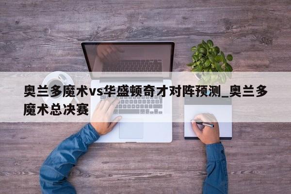 奥兰多魔术vs华盛顿奇才对阵预测_奥兰多魔术总决赛