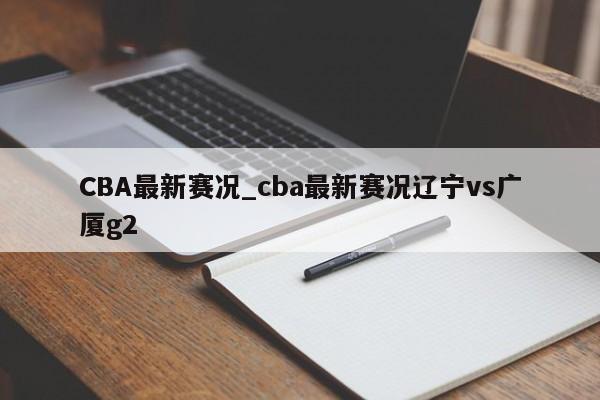 CBA最新赛况_cba最新赛况辽宁vs广厦g2