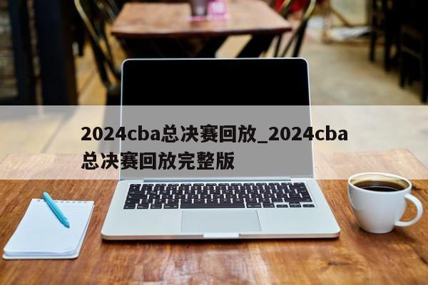 2024cba总决赛回放_2024cba总决赛回放完整版
