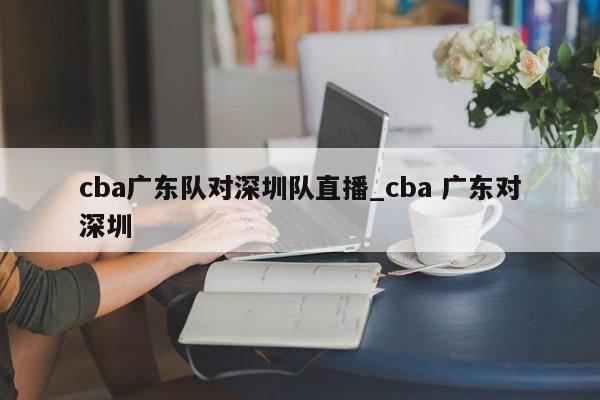 cba广东队对深圳队直播_cba 广东对深圳
