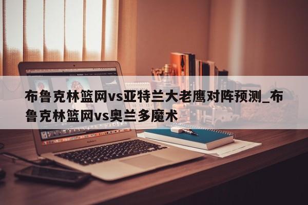 布鲁克林篮网vs亚特兰大老鹰对阵预测_布鲁克林篮网vs奥兰多魔术